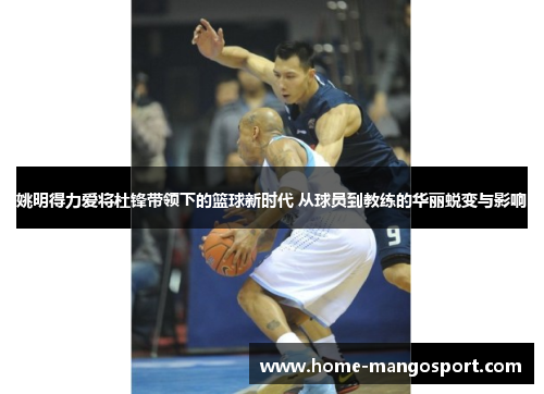 姚明得力爱将杜锋带领下的篮球新时代 从球员到教练的华丽蜕变与影响