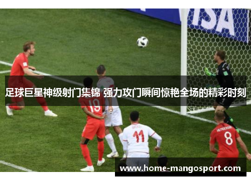足球巨星神级射门集锦 强力攻门瞬间惊艳全场的精彩时刻